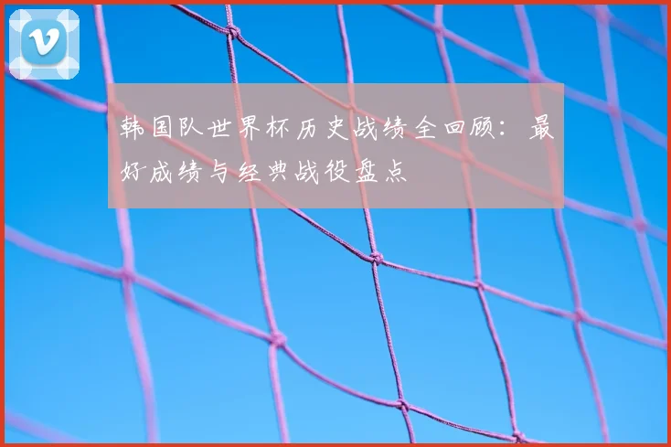 韩国队世界杯历史战绩全回顾：最好成绩与经典战役盘点
