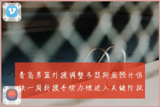 青岛男篮外援调整韦瑟斯庞预计伤缺一周新援手续办理进入关键阶段